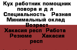 Кух.работник,помощник повора,и д.л › Специальность ­ Разная › Минимальный оклад ­ 1 000 › Возраст ­ 23 - Хакасия респ. Работа » Резюме   . Хакасия респ.